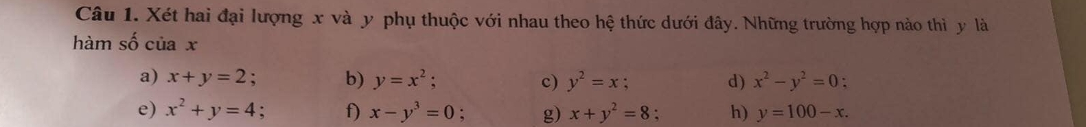 Xét hai đại lượng x và y phụ thuộc với nhau theo hệ thức dưới đây. Những trường hợp nào thì y là 
hàm số c ia x 
a) x+y=2 : b) y=x^2 : c) y^2=x d) x^2-y^2=0 : 
e) x^2+y=4 f) x-y^3=0 : g) x+y^2=8 h) y=100-x.