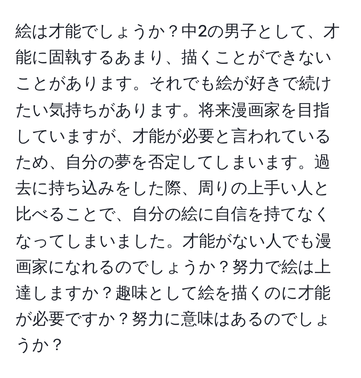 絵は才能でしょうか？中2の男子として、才能に固執するあまり、描くことができないことがあります。それでも絵が好きで続けたい気持ちがあります。将来漫画家を目指していますが、才能が必要と言われているため、自分の夢を否定してしまいます。過去に持ち込みをした際、周りの上手い人と比べることで、自分の絵に自信を持てなくなってしまいました。才能がない人でも漫画家になれるのでしょうか？努力で絵は上達しますか？趣味として絵を描くのに才能が必要ですか？努力に意味はあるのでしょうか？