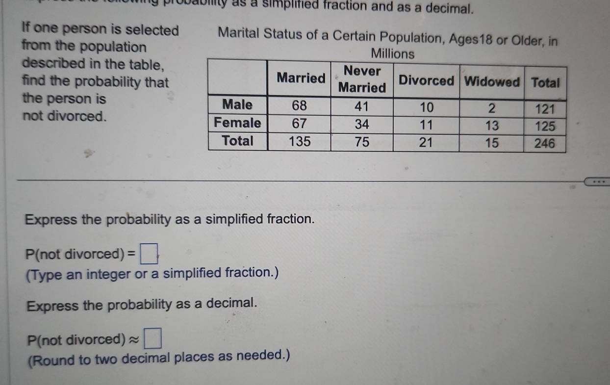 pabiity as a simplified fraction and as a decimal. 
If one person is selected Marital Status of a Certain Population, Ages18 or Older, in 
from the population 
described in the table, 
find the probability that 
the person is 
not divorced. 
Express the probability as a simplified fraction.
P(not divorced) =□. 
(Type an integer or a simplified fraction.) 
Express the probability as a decimal. 
P(not divon ced) approx □ 
(Round to two decimal places as needed.)