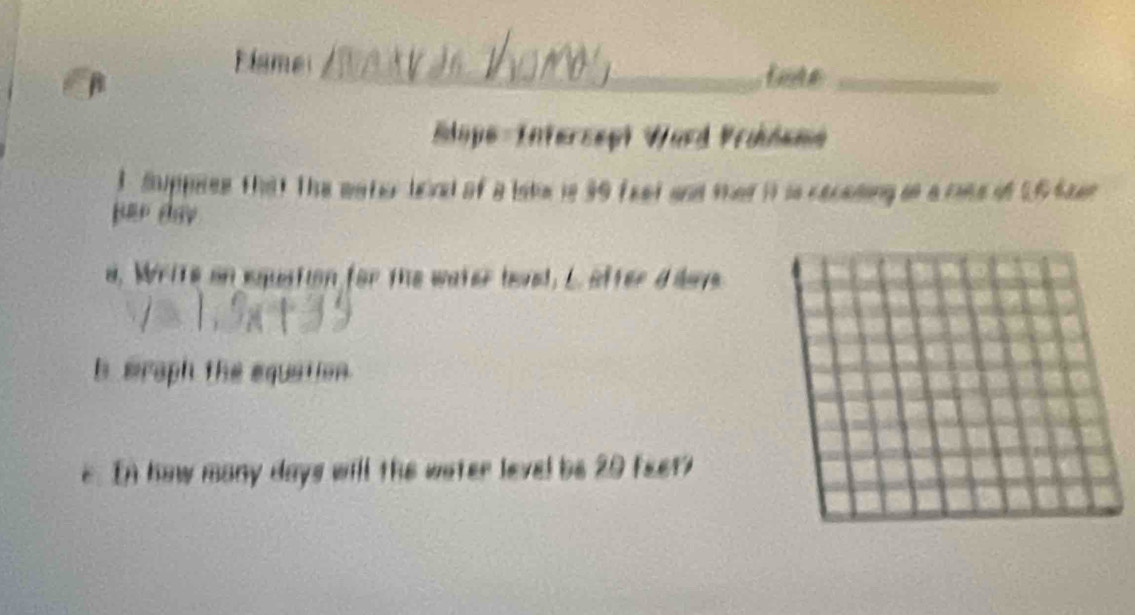 Flame 
1 
_ 
_ 
Elope-Intersept Ward Vrüdeme 
1 Suppees that The wator leind of a lste is 39 feet and thet it is cacesing is a rise of 16 Saer
per dhy 
d, Write on equation for the water leved, L after d davs 
b mraph the equation. 
e. In how many days will the water level be 20 feet?