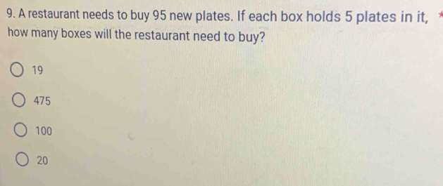 A restaurant needs to buy 95 new plates. If each box holds 5 plates in it, 
how many boxes will the restaurant need to buy?
19
475
100
20