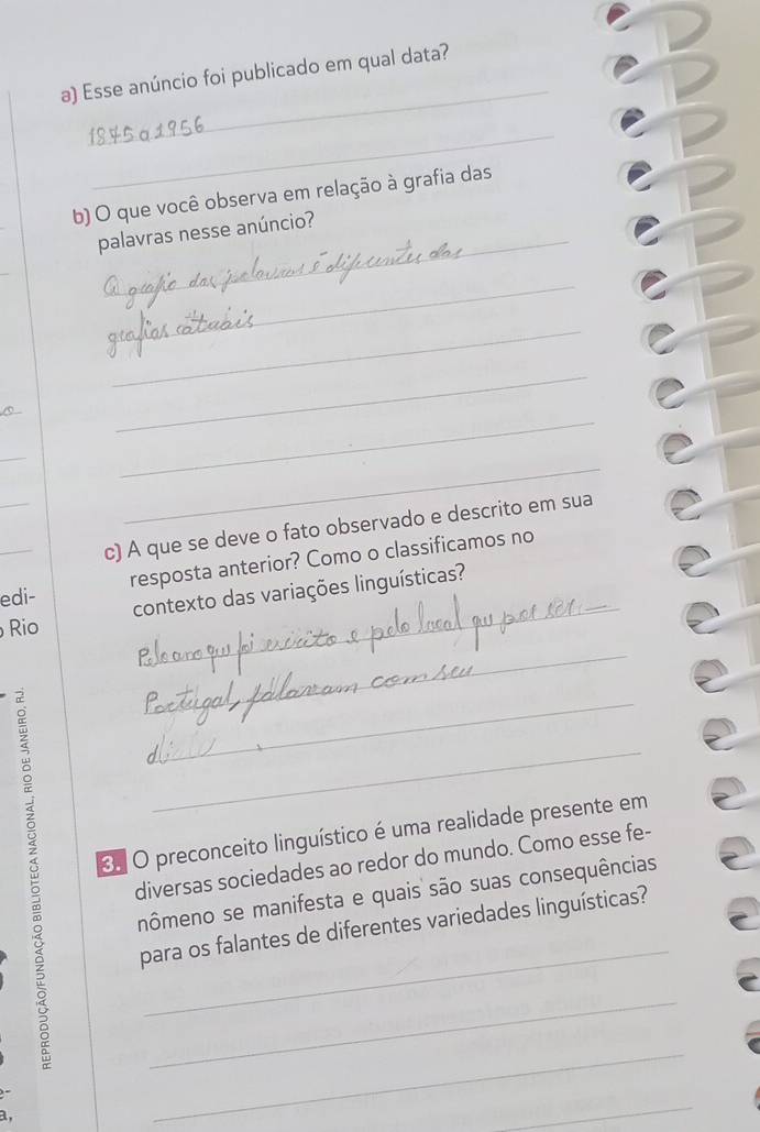 Esse anúncio foi publicado em qual data? 
_ 
b) O que você observa em relação à grafia das 
_ 
palavras nesse anúncio? 
_ 
_ 
_ 
_ 
_ 
_ 
_ 
c) A que se deve o fato observado e descrito em sua 
_ 
_edi- resposta anterior? Como o classificamos no 
contexto das variações linguísticas? 
Rio 
_ 
_ 
_ 
3. O preconceito linguístico é uma realidade presente em 
diversas sociedades ao redor do mundo. Como esse fe- 
nômeno se manifesta e quais são suas consequências 
_ 
para os falantes de diferentes variedades linguísticas? 
_ 
. 

_ 
_