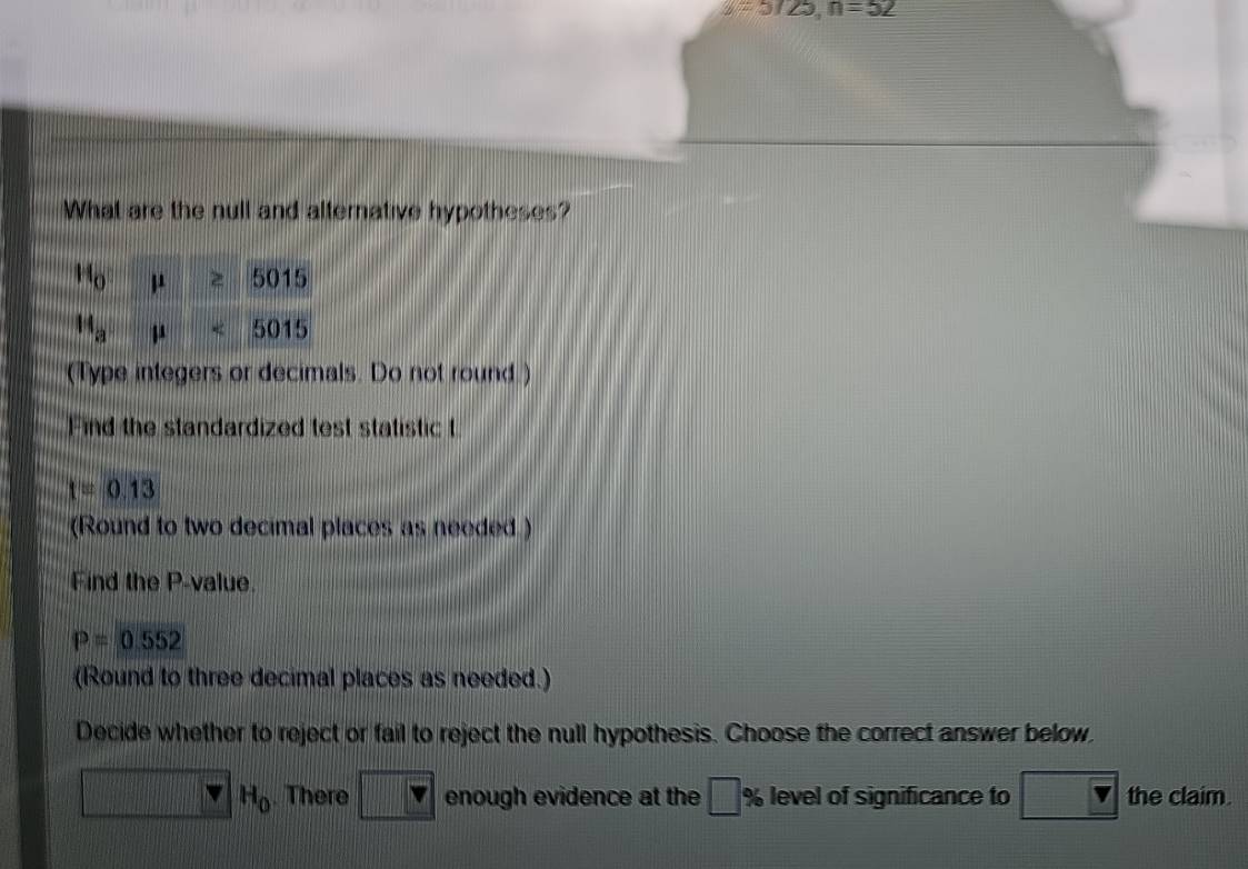 =5725,n=52
What are the null and alternative hypotheses?
(Type integers or decimals. Do not round.)
Find the standardized test statistic t
t=0.13
(Round to two decimal places as needed )
Find the P-value.
P=0.552
(Round to three decimal places as needed.)
Decide whether to reject or fail to reject the null hypothesis. Choose the correct answer below.
H_0. There overline v enough evidence at the □ % level of significance to the claim.