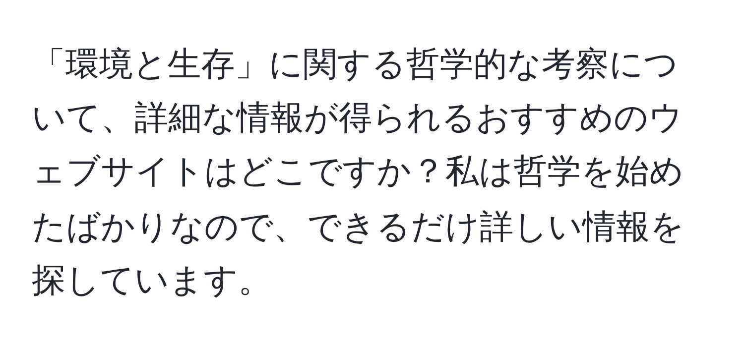 「環境と生存」に関する哲学的な考察について、詳細な情報が得られるおすすめのウェブサイトはどこですか？私は哲学を始めたばかりなので、できるだけ詳しい情報を探しています。