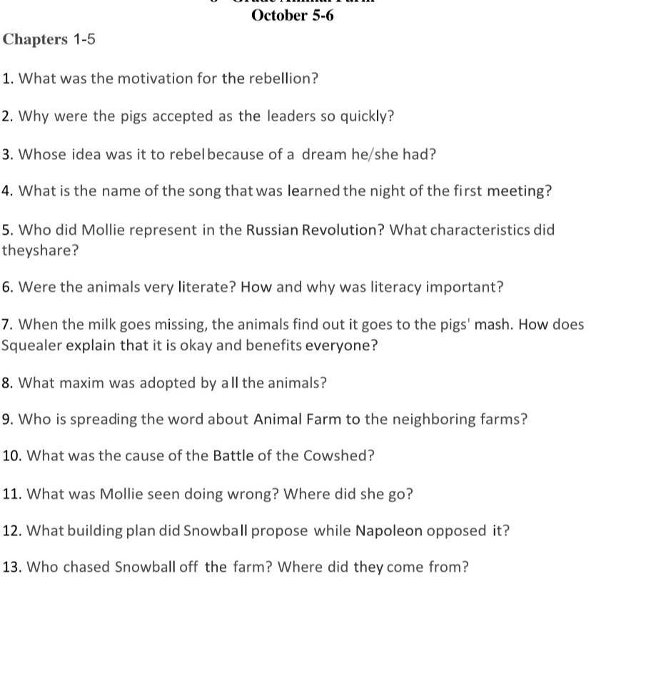 October 5-6 
Chapters 1-5 
1. What was the motivation for the rebellion? 
2. Why were the pigs accepted as the leaders so quickly? 
3. Whose idea was it to rebelbecause of a dream he/she had? 
4. What is the name of the song that was learned the night of the first meeting? 
5. Who did Mollie represent in the Russian Revolution? What characteristics did 
theyshare? 
6. Were the animals very literate? How and why was literacy important? 
7. When the milk goes missing, the animals find out it goes to the pigs' mash. How does 
Squealer explain that it is okay and benefits everyone? 
8. What maxim was adopted by all the animals? 
9. Who is spreading the word about Animal Farm to the neighboring farms? 
10. What was the cause of the Battle of the Cowshed? 
11. What was Mollie seen doing wrong? Where did she go? 
12. What building plan did Snowball propose while Napoleon opposed it? 
13. Who chased Snowball off the farm? Where did they come from?