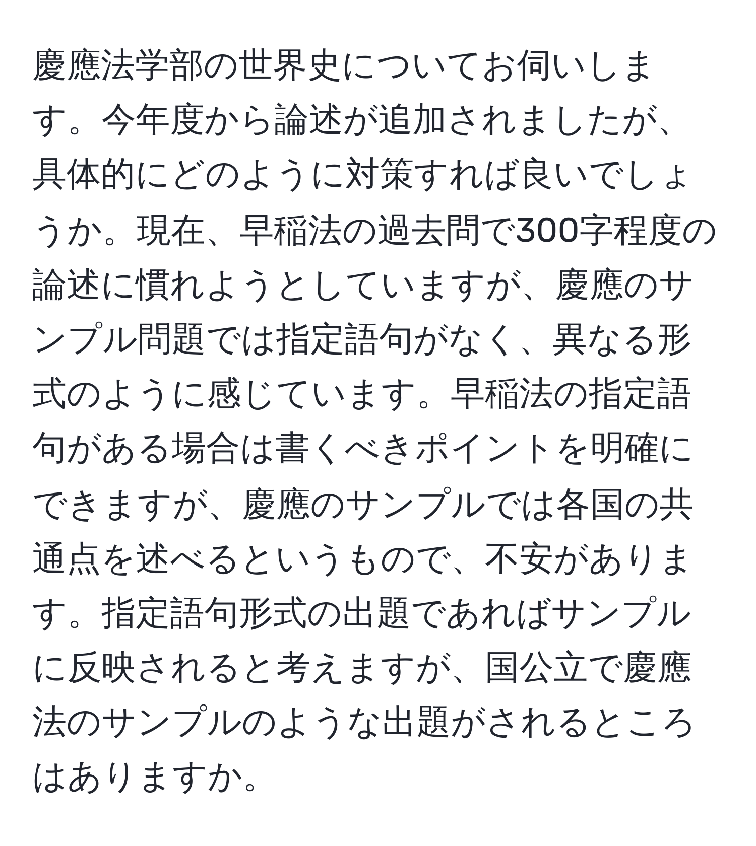 慶應法学部の世界史についてお伺いします。今年度から論述が追加されましたが、具体的にどのように対策すれば良いでしょうか。現在、早稲法の過去問で300字程度の論述に慣れようとしていますが、慶應のサンプル問題では指定語句がなく、異なる形式のように感じています。早稲法の指定語句がある場合は書くべきポイントを明確にできますが、慶應のサンプルでは各国の共通点を述べるというもので、不安があります。指定語句形式の出題であればサンプルに反映されると考えますが、国公立で慶應法のサンプルのような出題がされるところはありますか。