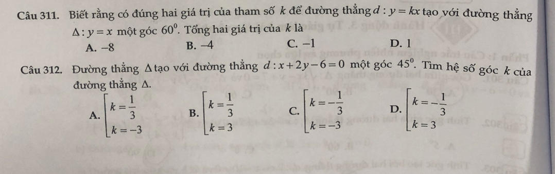 Biết rằng có đúng hai giá trị của tham số k để đường thẳng đ : y=kx tạo với đường thẳng
△ :y=x một góc 60°. Tổng hai giá trị của k là
A. −8 B. -4 C. −1 D. 1
Câu 312. Đường thắng △ tao với đường thẳng d:x+2y-6=0 một góc 45° T Tìm hệ số góc k của
đường thẳng △.
A. beginarrayl k= 1/3  k=-3endarray. B. beginarrayl k= 1/3  k=3endarray. C. beginarrayl k=- 1/3  k=-3endarray. D. beginarrayl k=- 1/3  k=3endarray.