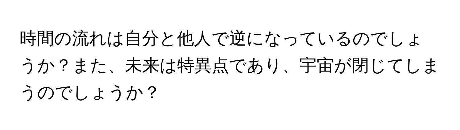 時間の流れは自分と他人で逆になっているのでしょうか？また、未来は特異点であり、宇宙が閉じてしまうのでしょうか？