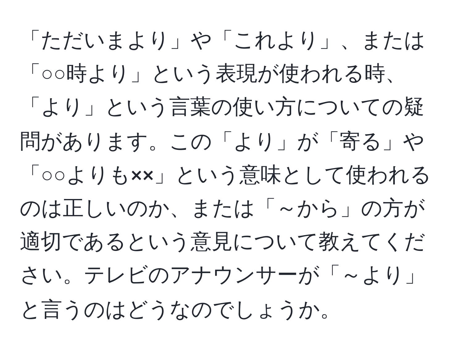 「ただいまより」や「これより」、または「○○時より」という表現が使われる時、「より」という言葉の使い方についての疑問があります。この「より」が「寄る」や「○○よりも××」という意味として使われるのは正しいのか、または「～から」の方が適切であるという意見について教えてください。テレビのアナウンサーが「～より」と言うのはどうなのでしょうか。