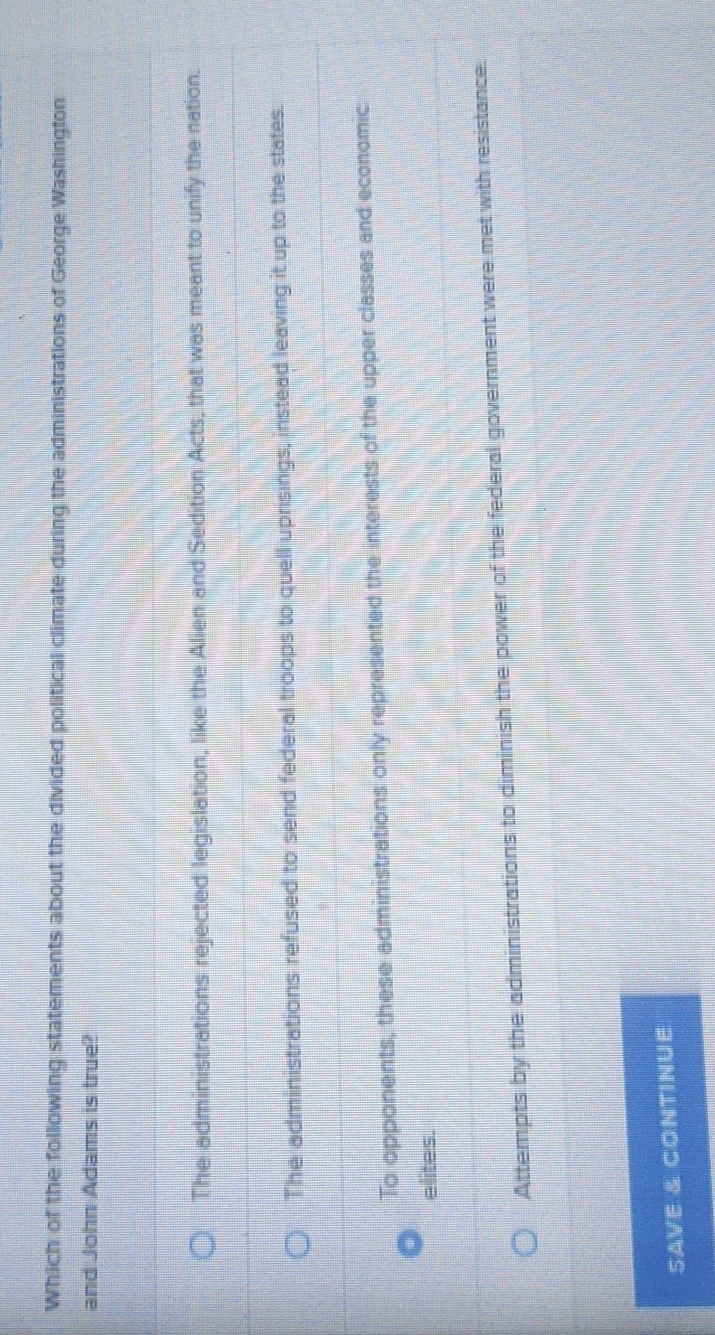 Which of the following statements about the divided political climate during the administrations of George Washington
and John Adams is true?
The administrations rejected legislation, like the Alien and Sedition Acts, that was meant to unify the nation.
The administrations refused to send federal troops to quell uprisings, instead leaving it up to the states.
To opponents, these administrations only represented the interests of the upper classes and economic
elites.
Attempts by the administrations to diminish the power of the federal government were met with resistance.
SaVE & CONTiNUE