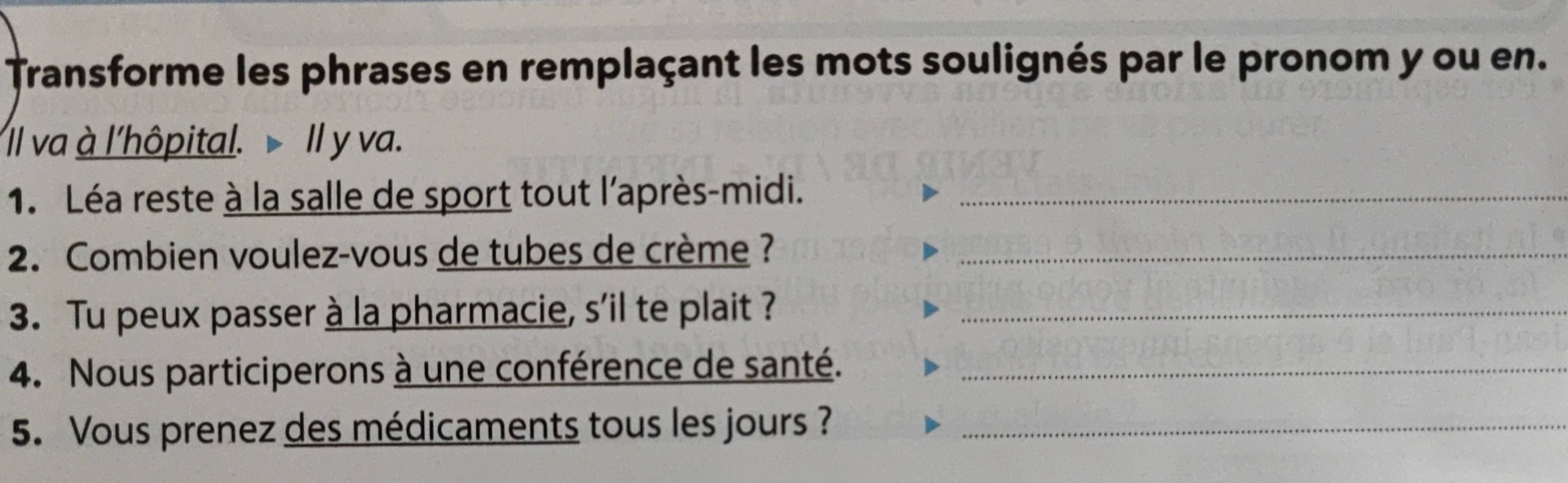 Transforme les phrases en remplaçant les mots soulignés par le pronom y ou en. 
Il va à l'hôpital. Il y va. 
1. Léa reste à la salle de sport tout l'après-midi._ 
2. Combien voulez-vous de tubes de crème ?_ 
3. Tu peux passer à la pharmacie, s'il te plait ?_ 
4. Nous participerons à une conférence de santé._ 
5. Vous prenez des médicaments tous les jours ?_