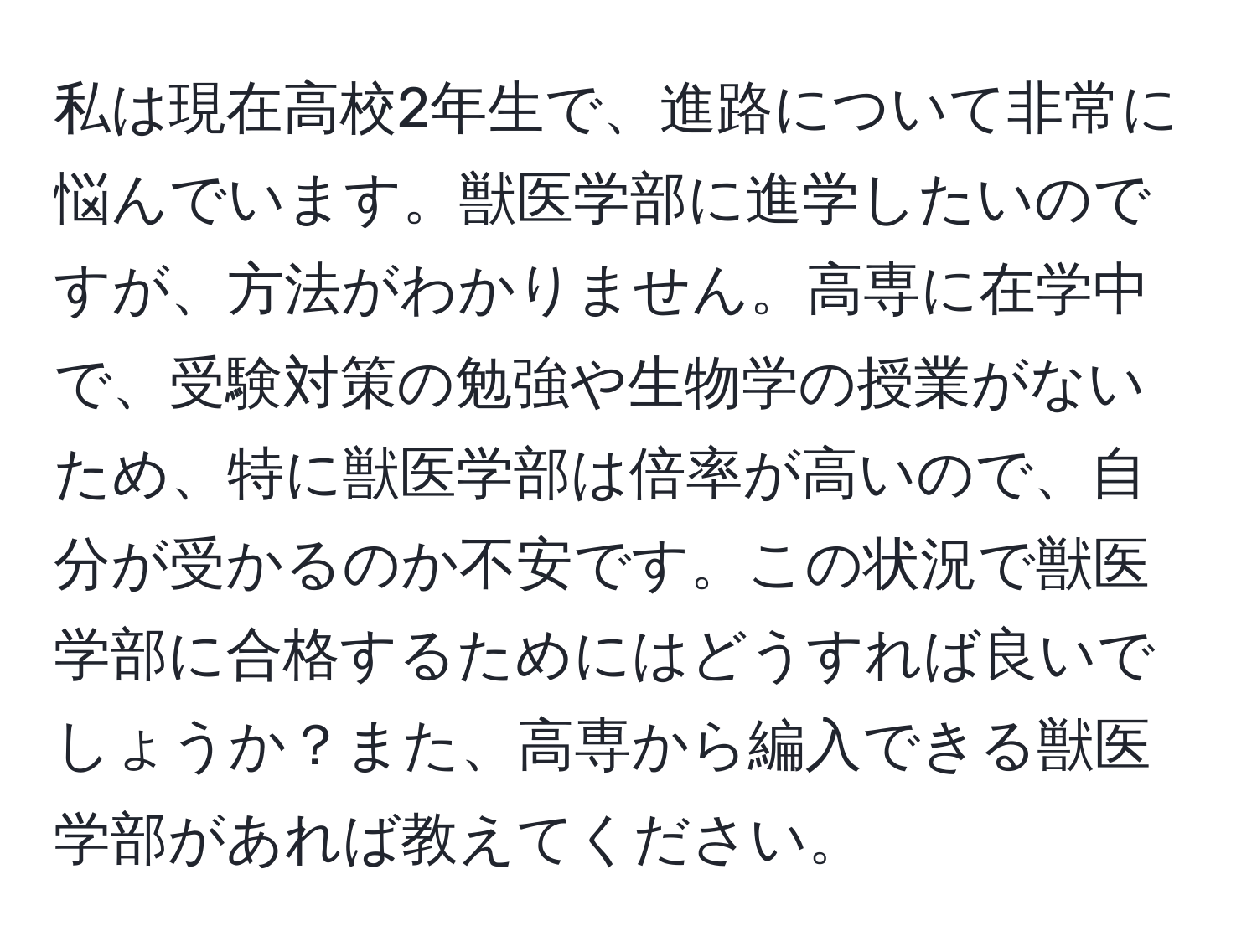 私は現在高校2年生で、進路について非常に悩んでいます。獣医学部に進学したいのですが、方法がわかりません。高専に在学中で、受験対策の勉強や生物学の授業がないため、特に獣医学部は倍率が高いので、自分が受かるのか不安です。この状況で獣医学部に合格するためにはどうすれば良いでしょうか？また、高専から編入できる獣医学部があれば教えてください。