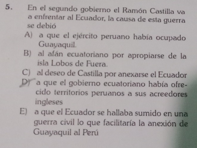 En el segundo gobierno el Ramón Castilla va
a enfrentar al Ecuador, la causa de esta guerra
se debió
A) a que el ejército peruano había ocupado
Guayaquil.
B) al afán ecuatoriano por apropiarse de la
isla Lobos de Fuera.
C) al deseo de Castilla por anexarse el Ecuador
D) a que el gobierno ecuatoriano había ofre-
cido territorios peruanos a sus acreedores
ingleses
E) a que el Ecuador se hallaba sumido en una
guerra civil lo que facilitaría la anexión de
Guayaquil al Perú