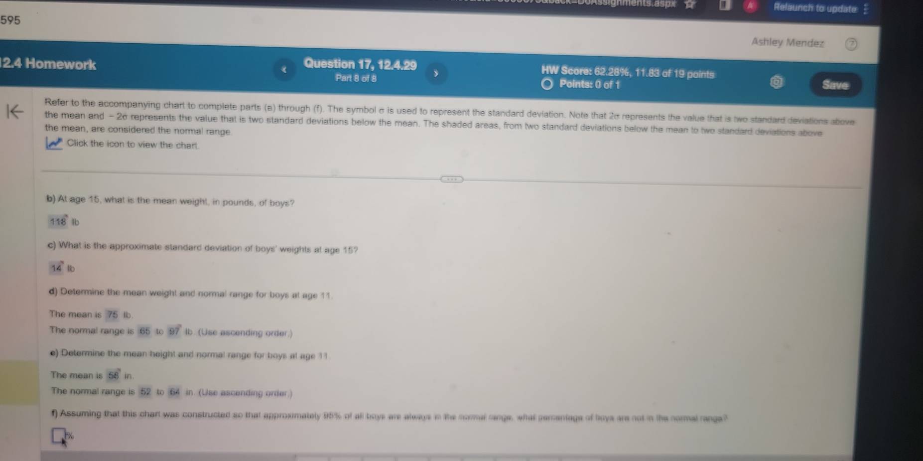 Relaunch to update 
595 
Ashley Mendez 
2.4 Homework Question 17, 12.4.29 HW Score: 62.28%, 11.83 of 19 points 
Part 8 of 8 Points: 0 of 1 Save 
Refer to the accompanying chart to complete parts (a) through (f). The symbol σ is used to represent the standard deviation. Note that 20 represents the value that is two standard deviations above 
the mean and - 26 represents the value that is two standard deviations below the mean. The shaded areas, from two standard deviations below the mean to two standard deviations above 
the mean, are considered the normal range 
Click the icon to view the charl. 
b) At age 15, what is the mean weight, in pounds, of boys?
118° 1b
c) What is the approximate standard deviation of boys' weights at age 15?
14 lb
d) Determine the mean weight and normal range for boys at age 11. 
The mean is 75 Ib. 
The normal range is 65 to 97° Ib. (Use ascending order.) 
e) Determine the mean height and normal range for boys at age 11
The mean is 58in
The normal range is 52 to 64 in. (Use ascending order.) 
f) Assuming that this chart was constructed so that approximately 95% of all boys are always in the normal range, what percentage of boya are not in the normal range?