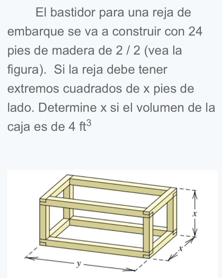 El bastidor para una reja de 
embarque se va a construir con 24
pies de madera de 2 / 2 (vea la 
figura). Si la reja debe tener 
extremos cuadrados de x pies de 
lado. Determine x si el volumen de la 
caja es de 4ft^3