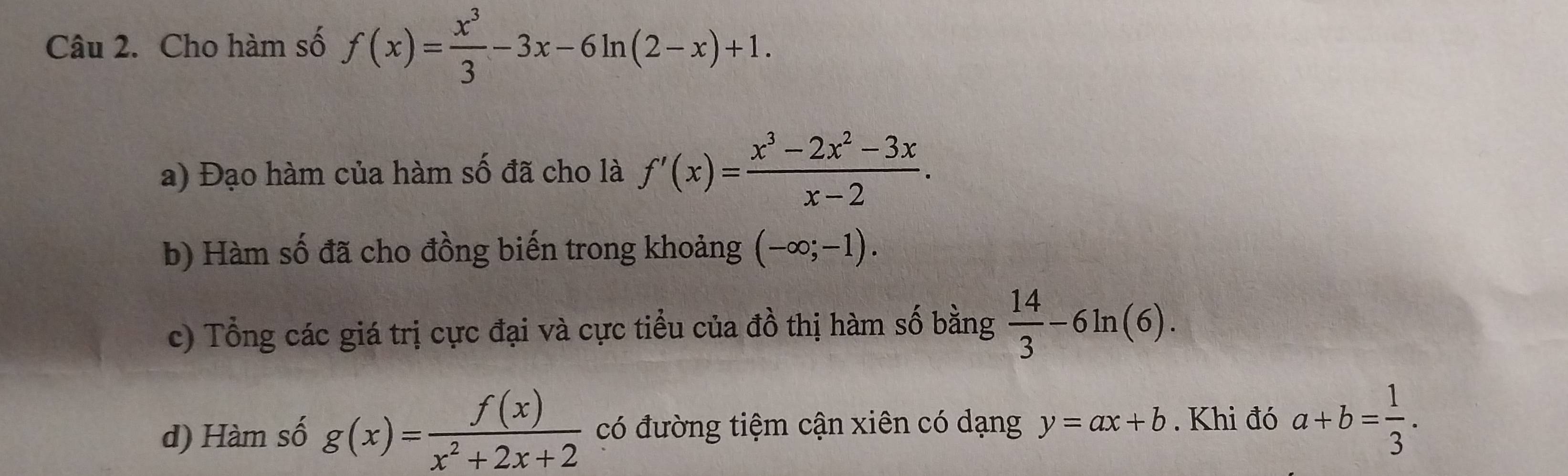 Cho hàm số f(x)= x^3/3 -3x-6ln (2-x)+1.
a) Đạo hàm của hàm số đã cho là f'(x)= (x^3-2x^2-3x)/x-2 .
b) Hàm số đã cho đồng biến trong khoảng (-∈fty ;-1).
c) Tổng các giá trị cực đại và cực tiểu của đồ thị hàm số bằng  14/3 -6ln (6).
d) Hàm số g(x)= f(x)/x^2+2x+2  có đường tiệm cận xiên có dạng y=ax+b. Khi đó a+b= 1/3 .