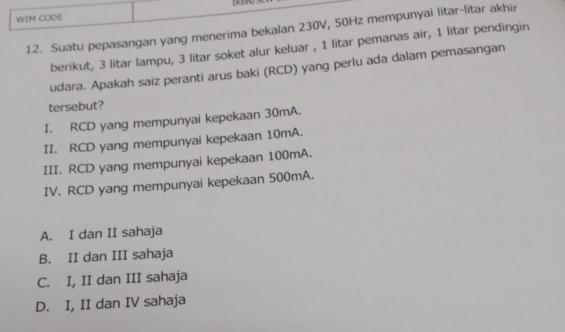 (RBN
WIM CODE
12. Suatu pepasangan yang menerima bekalan 230V, 50Hz mempunyai litar-litar akhir
berikut, 3 litar lampu, 3 litar soket alur keluar , 1 litar pemanas air, 1 litar pendingin
udara. Apakah saiz peranti arus baki (RCD) yang perlu ada dalam pemasangan
tersebut?
I. RCD yang mempunyai kepekaan 30mA.
II. RCD yang mempunyai kepekaan 10mA.
III. RCD yang mempunyai kepekaan 100mA.
IV. RCD yang mempunyai kepekaan 500mA.
A. I dan II sahaja
B. II dan III sahaja
C. I, II dan III sahaja
D. I, II dan IV sahaja