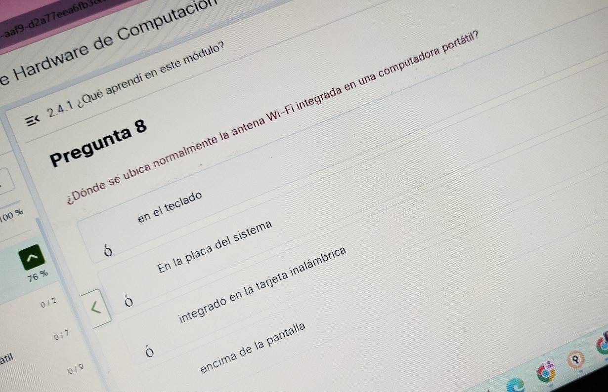 aaf9-d2a77eea6fb3d
e Hardware de Computación
2.4.1 ¿Qué aprendí en este módulo'
Dónde se ubica normalmente la antena Wi-Fi integrada en una computadora portá
Pregunta 8
00 %
en el teclado
En la placa del sistema
76 %
integrado en la tarjeta inalámbrica
0 / 2
ó
0 / 7
encima de la pantalla
atil
0 / 9