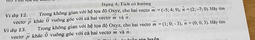 Dạng 4, Tích có hướng 
Ví dụ 12. Trong không gian với hệ tọa độ Oxyz, cho hai vectơ vector m=(-5;4;9), vector n=(2;-7;0). Hãy tìm 
vecto vector p khác vector 0 vuông góc với cả hai vectơ vector m và vector n. 
Ví dụ 13. Trong không gian với hệ tọa độ Oxyz, cho hai vectơ vector m=(1;0;-3), vector n=(0;0;3). Hãy tìm 
vecto vector p khác vector 0 vuông góc với cả hai vectơ vector m và vector n
Iyên