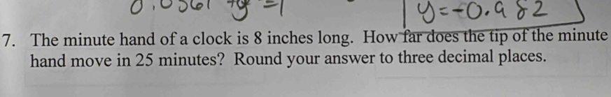 The minute hand of a clock is 8 inches long. How far does the tip of the minute
hand move in 25 minutes? Round your answer to three decimal places.