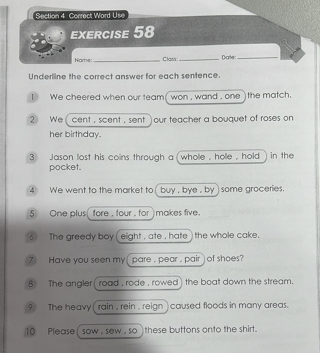 Correct Word Use 
EXERCISE 58 
Name:_ Class: _Date:_ 
Underline the correct answer for each sentence. 
1 We cheered when our team ( won , wand , one ) the match. 
2 We cent , scent , sent )our teacher a bouquet of roses on 
her birthday. 
3 Jason lost his coins through a whole , hole , hold in the 
pocket. 
4 We went to the market to buy , bye , by some groceries. 
5 One plus fore , four , for ) makes five. 
6 The greedy boy ( eight , ate , hate ) the whole cake. 
7 Have you seen my ( pare , pear , pair) of shoes? 
8 The angler( road , rode , rowed) the boat down the stream. 
9 The heavy ( rain , rein , reign ) caused floods in many areas. 
10 Please ( sow , sew , so ) these buttons onto the shirt.