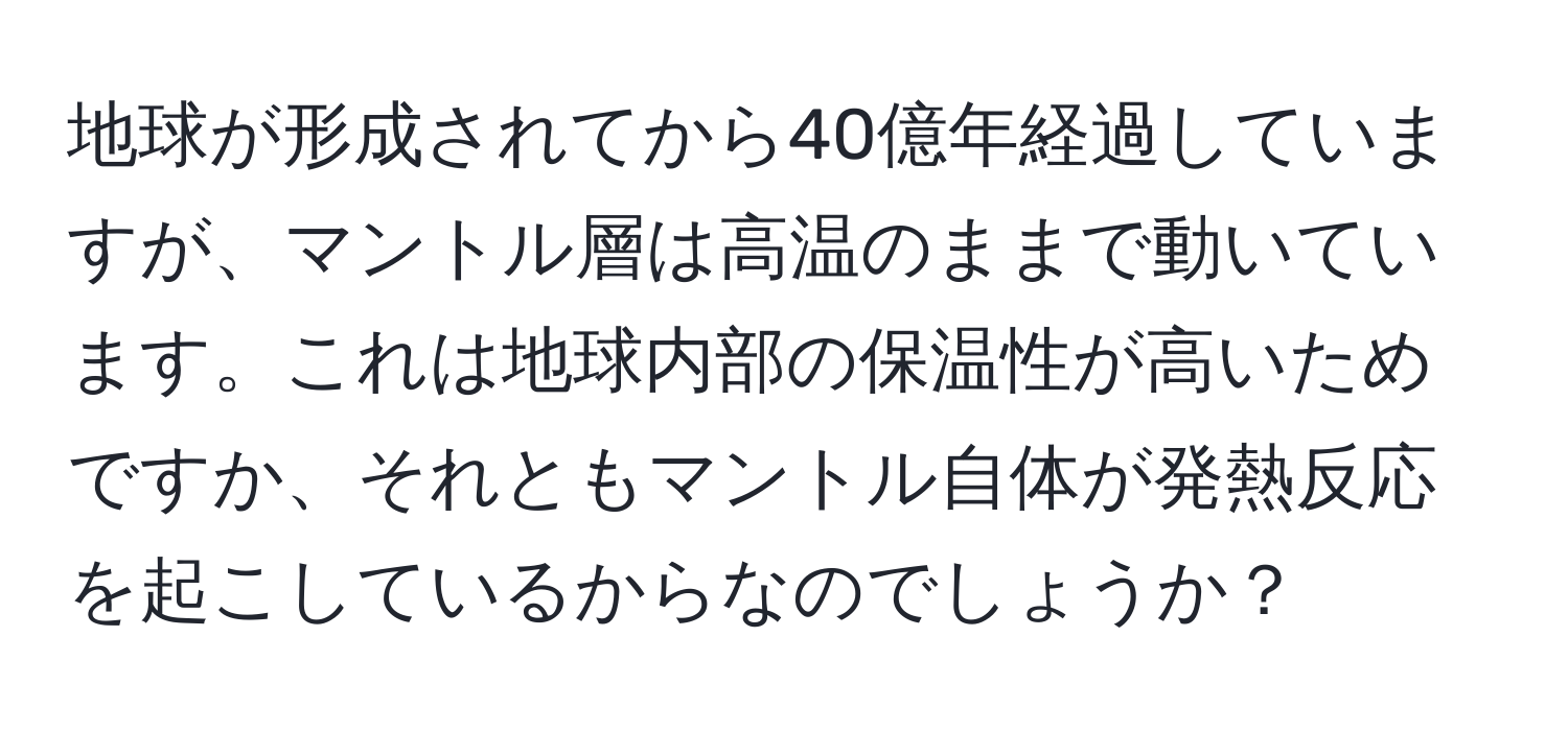 地球が形成されてから40億年経過していますが、マントル層は高温のままで動いています。これは地球内部の保温性が高いためですか、それともマントル自体が発熱反応を起こしているからなのでしょうか？