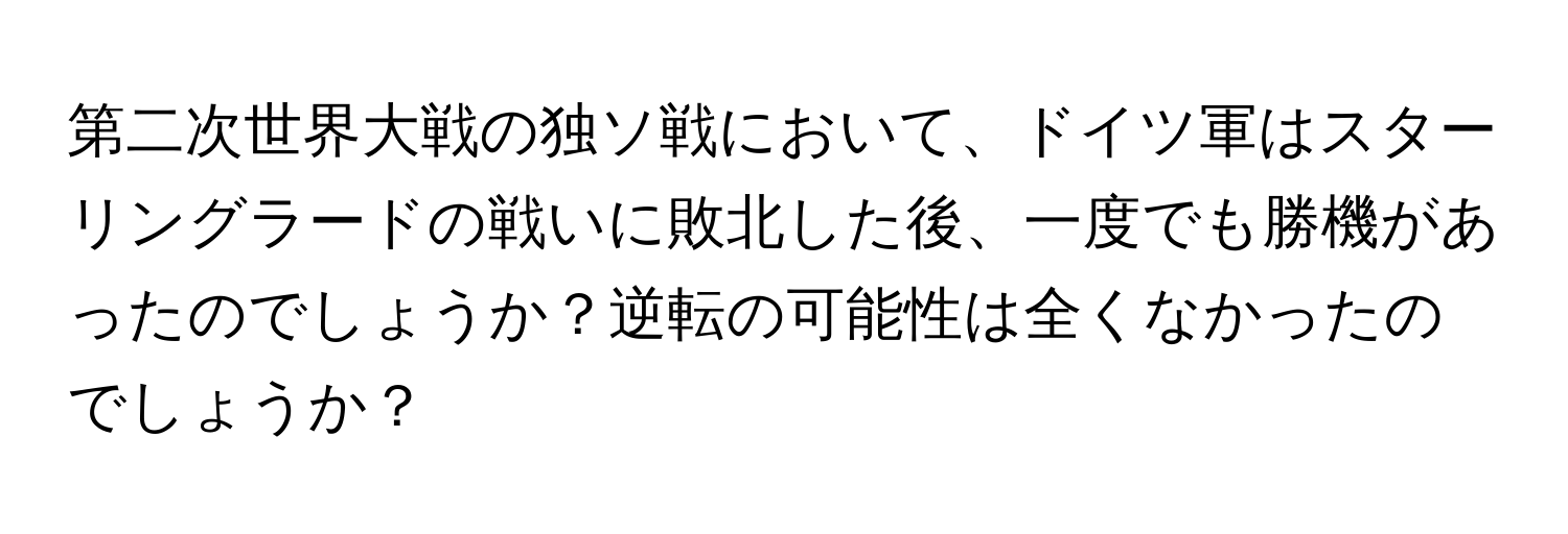 第二次世界大戦の独ソ戦において、ドイツ軍はスターリングラードの戦いに敗北した後、一度でも勝機があったのでしょうか？逆転の可能性は全くなかったのでしょうか？