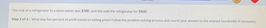 The cost of a refrigerator to a store owner was $500, and she sold the refrigerator for $860. 
Step 3 of 3 : What was her percent of profit based on selling price? Follow the problem-solving process and round your answer to the nearest hundredth if necessary.