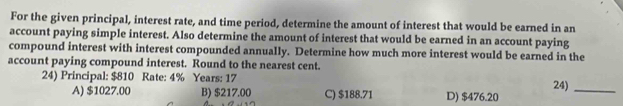 For the given principal, interest rate, and time period, determine the amount of interest that would be earned in an
account paying simple interest. Also determine the amount of interest that would be earned in an account paying
compound interest with interest compounded annually. Determine how much more interest would be earned in the
account paying compound interest. Round to the nearest cent.
24) Principal: $810 Rate: 4% Years: 17
A) $1027.00 B) $217.00 C) $188.71 D) $476.20 24)_