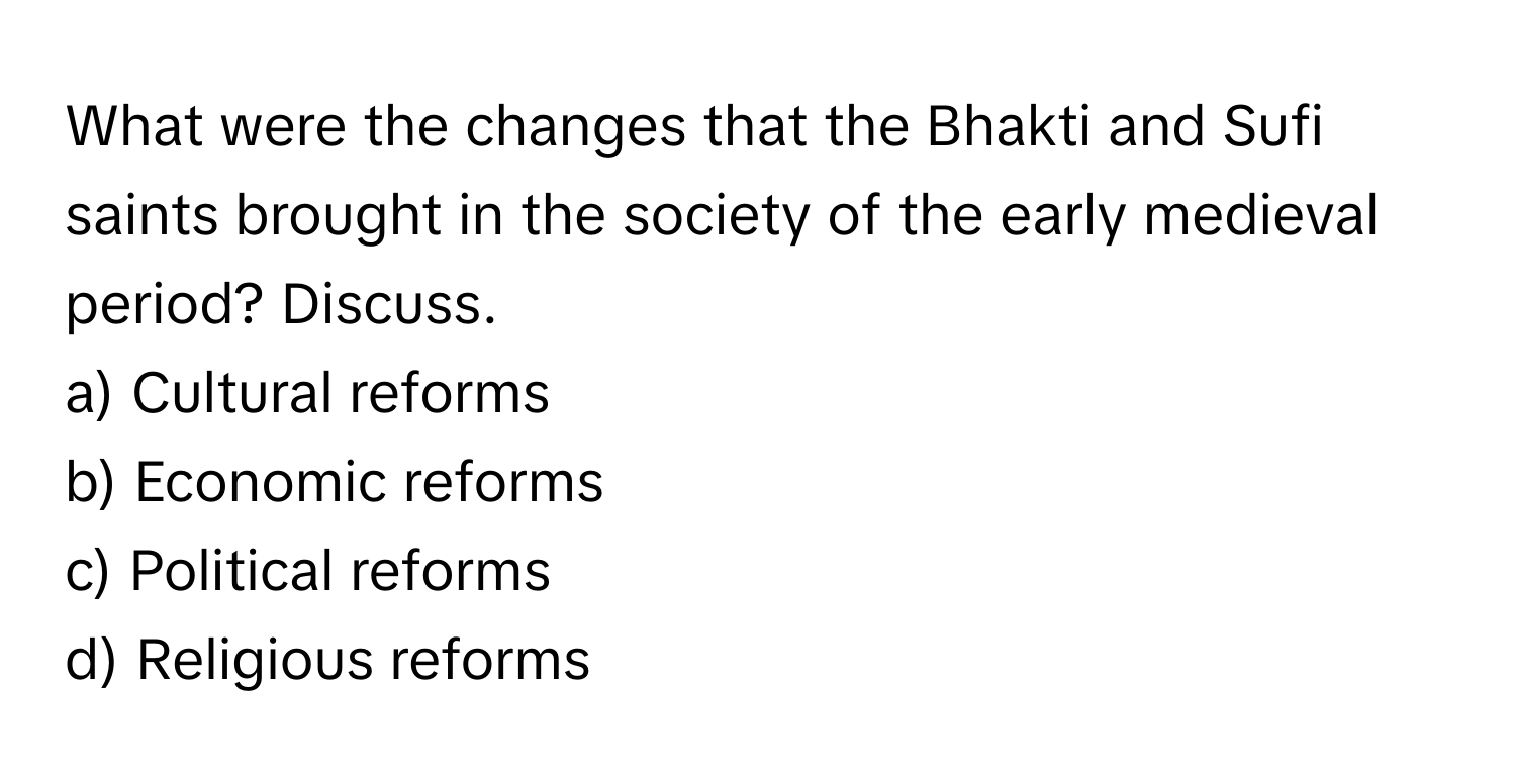 What were the changes that the Bhakti and Sufi saints brought in the society of the early medieval period? Discuss. 

a) Cultural reforms 
b) Economic reforms 
c) Political reforms 
d) Religious reforms