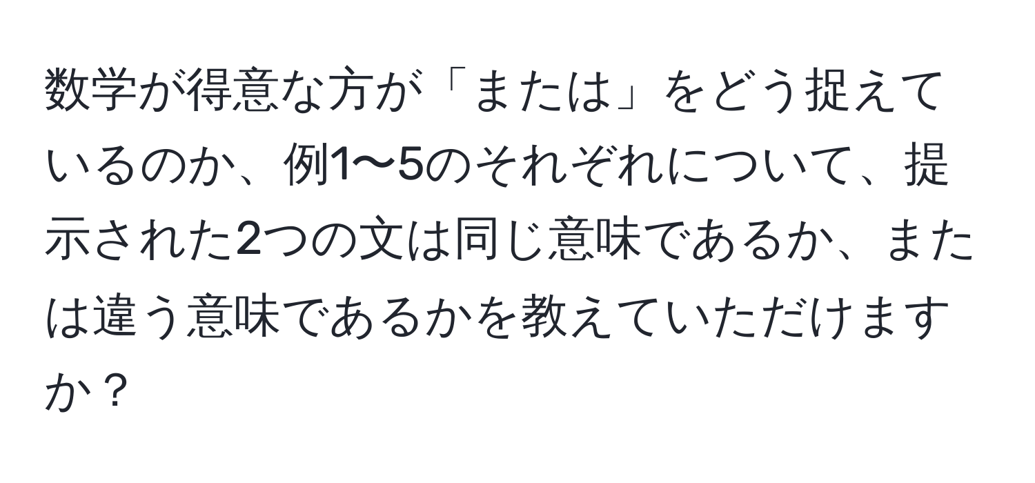 数学が得意な方が「または」をどう捉えているのか、例1〜5のそれぞれについて、提示された2つの文は同じ意味であるか、または違う意味であるかを教えていただけますか？