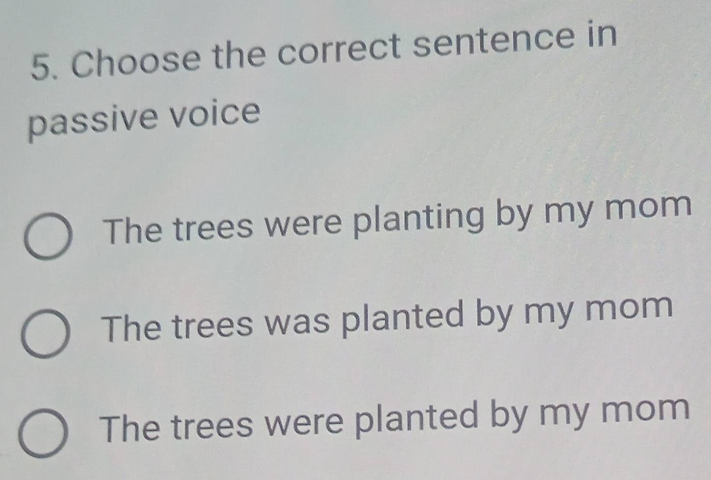 Choose the correct sentence in
passive voice
The trees were planting by my mom
The trees was planted by my mom
The trees were planted by my mom