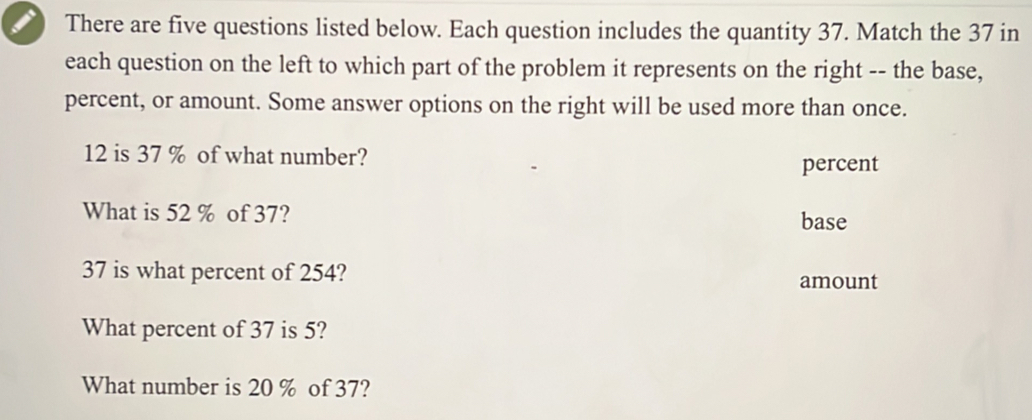 There are five questions listed below. Each question includes the quantity 37. Match the 37 in
each question on the left to which part of the problem it represents on the right -- the base,
percent, or amount. Some answer options on the right will be used more than once.
12 is 37 % of what number?
percent
What is 52 % of 37? base
37 is what percent of 254? amount
What percent of 37 is 5?
What number is 20 % of 37?