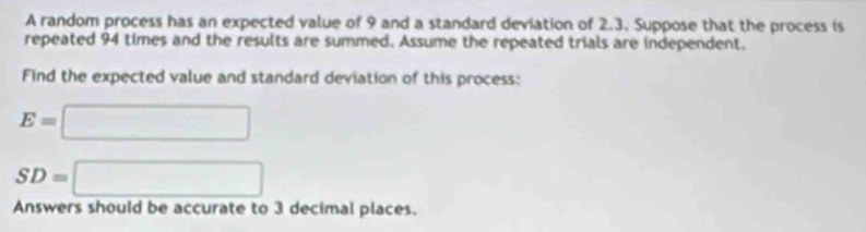 A random process has an expected value of 9 and a standard deviation of 2.3. Suppose that the process is 
repeated 94 times and the results are summed. Assume the repeated trials are independent. 
Find the expected value and standard deviation of this process:
E=□
SD=□
Answers should be accurate to 3 decimal places.