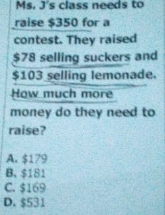 Ms. J's class needs to
raise $350 for a
contest. They raised
$78 selling suckers and
$103 selling lemonade.
How much more
money do they need to
raise?
A. $179
B. $181
C. $169
D. $531