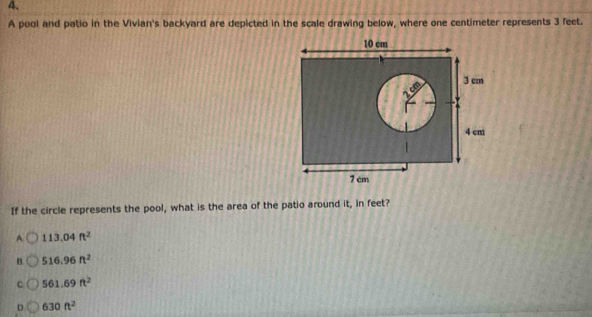 A pool and patio in the Vivian's backyard are depicted in the scale drawing below, where one centimeter represents 3 feet.
If the circle represents the pool, what is the area of the patio around it, in feet?
A 113.04ft^2
B. 516.96ft^2
C 561.69ft^2
D 630ft^2