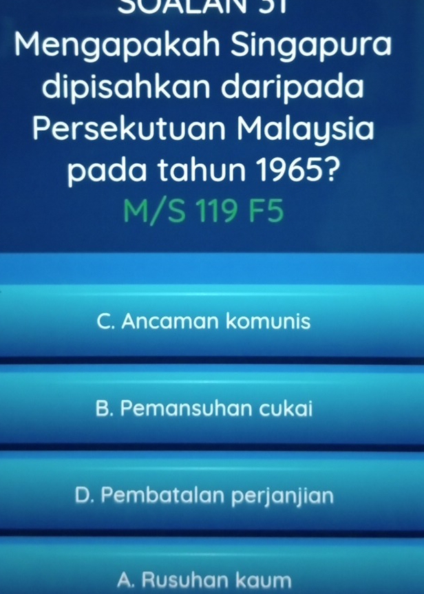 SOALAN ST
Mengapakah Singapura
dipisahkan daripada
Persekutuan Malaysia
pada tahun 1965?
M/S 119 F5
C. Ancaman komunis
B. Pemansuhan cukai
D. Pembatalan perjanjian
A. Rusuhan kaum