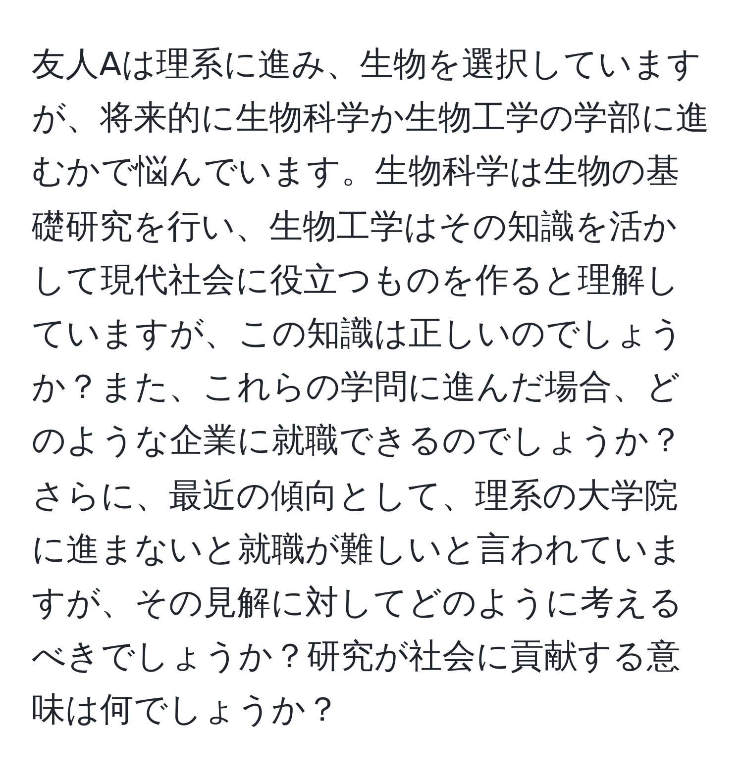友人Aは理系に進み、生物を選択していますが、将来的に生物科学か生物工学の学部に進むかで悩んでいます。生物科学は生物の基礎研究を行い、生物工学はその知識を活かして現代社会に役立つものを作ると理解していますが、この知識は正しいのでしょうか？また、これらの学問に進んだ場合、どのような企業に就職できるのでしょうか？さらに、最近の傾向として、理系の大学院に進まないと就職が難しいと言われていますが、その見解に対してどのように考えるべきでしょうか？研究が社会に貢献する意味は何でしょうか？