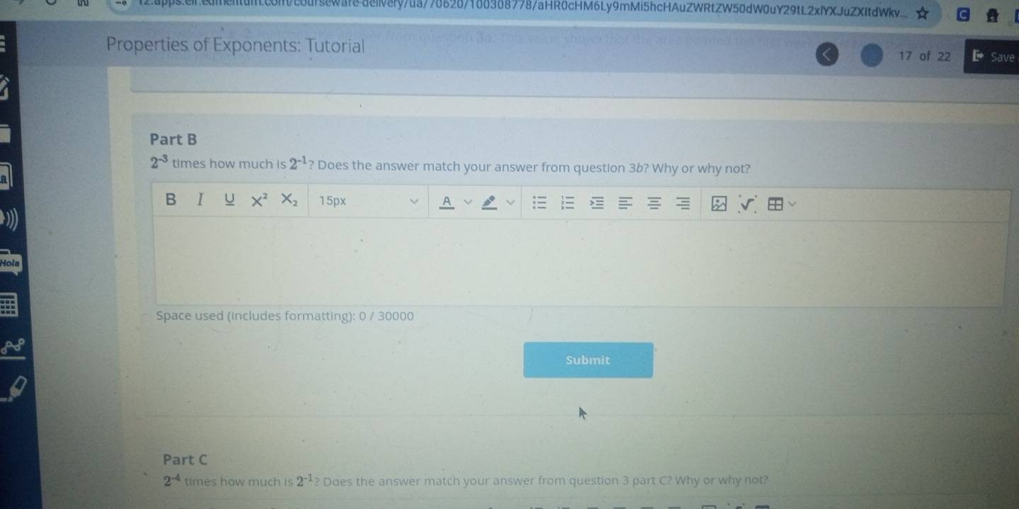 aourseware deiely/ua/70620/100308778/aHR0cHM6Ly9mMi5hcHAuZWRtZW50dW0uY29tL2xlYXJuZXItdWkv.. 
Properties of Exponents: Tutorial 17 of 22 Save 
Part B
2^(-3) times how much is 2^(-1) Does the answer match your answer from question 3b? Why or why not? 
B I U X^2 X_2 15px 
Hola 
Space used (includes formatting): 0 / 30000 
Submit 
Part C
2^(-4) times how much is 2^(-1) Does the answer match your answer from question 3 part C? Why or why not?