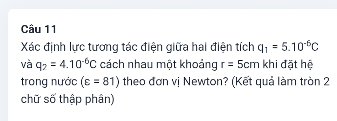 Xác định lực tương tác điện giữa hai điện tích q_1=5.10^(-6)C
và q_2=4.10^(-6)C cách nhau một khoảng r=5cm khi đặt hệ 
trong nước (varepsilon =81) theo đơn vị Newton? (Kết quả làm tròn 2 
chữ số thập phân)