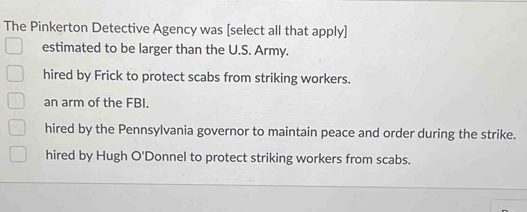 The Pinkerton Detective Agency was [select all that apply]
estimated to be larger than the U.S. Army.
hired by Frick to protect scabs from striking workers.
an arm of the FBI.
hired by the Pennsylvania governor to maintain peace and order during the strike.
hired by Hugh O'D Donnel to protect striking workers from scabs.