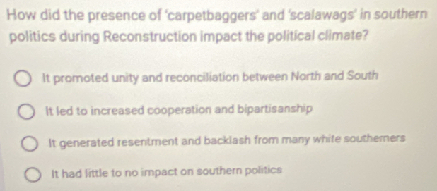 How did the presence of 'carpetbaggers' and 'scalawags' in southern
politics during Reconstruction impact the political climate?
It promoted unity and reconciliation between North and South
It led to increased cooperation and bipartisanship
It generated resentment and backlash from many white southerners
It had little to no impact on southern politics