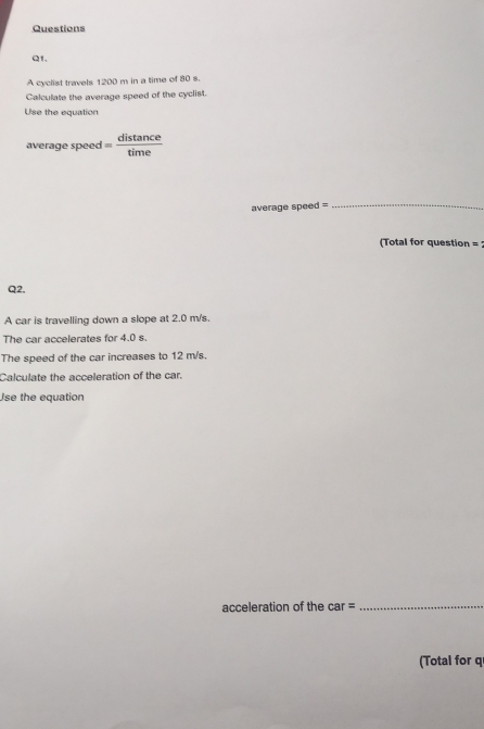 Questions 
Q1. 
A cyclist travels 1200 m in a time of 80 s. 
Calculate the average speed of the cyclist. 
Use the equation 
average speed = 
average speed = 
_ 
(Total for question = 
Q2. 
A car is travelling down a slope at 2.0 m/s. 
The car accelerates for 4.0 s. 
The speed of the car increases to 12 m/s. 
Calculate the acceleration of the car. 
Use the equation 
acceleration of the car =_ 
(Total for q