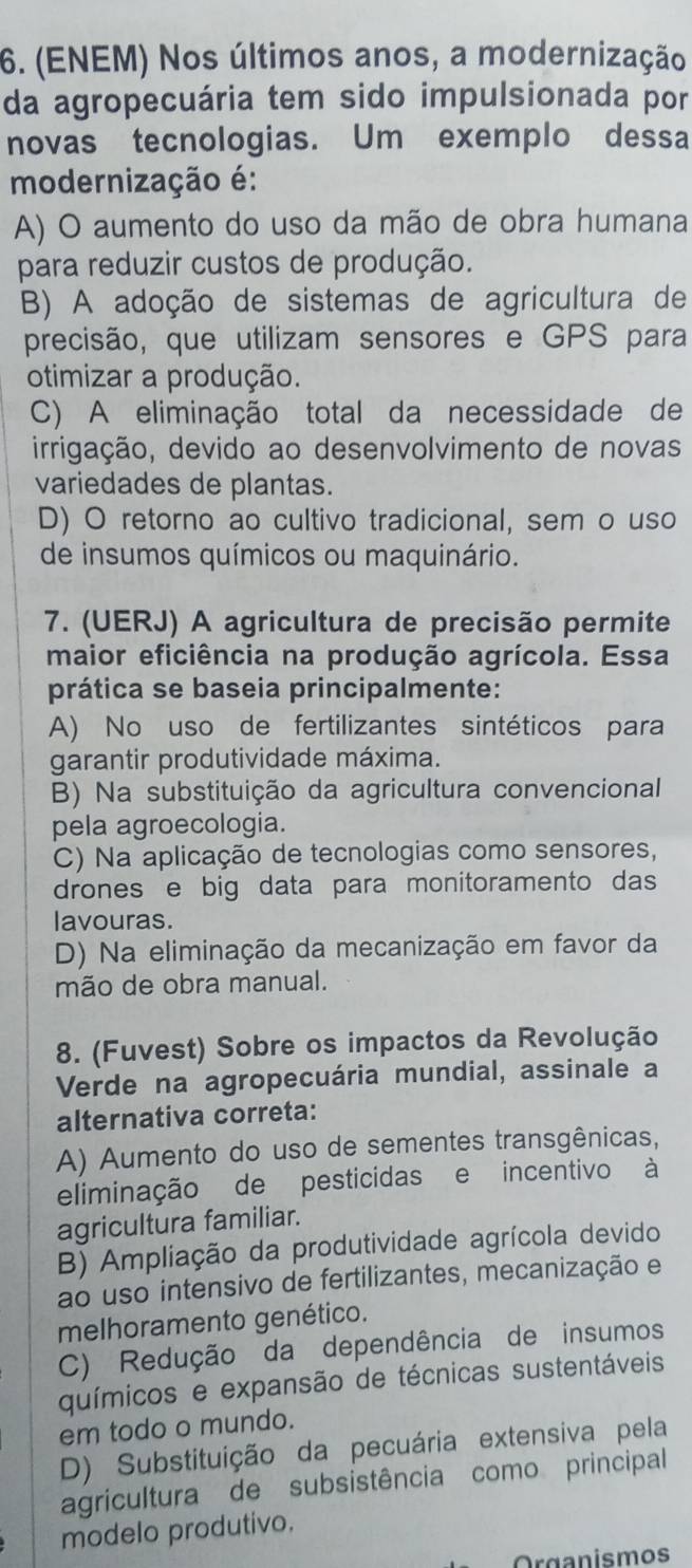 (ENEM) Nos últimos anos, a modernização
da agropecuária tem sido impulsionada por
novas tecnologias. Um exemplo dessa
modernização é:
A) O aumento do uso da mão de obra humana
para reduzir custos de produção.
B) A adoção de sistemas de agricultura de
precisão, que utilizam sensores e GPS para
otimizar a produção.
C) A eliminação total da necessidade de
irrigação, devido ao desenvolvimento de novas
variedades de plantas.
D) O retorno ao cultivo tradicional, sem o uso
de insumos químicos ou maquinário.
7. (UERJ) A agricultura de precisão permite
maior eficiência na produção agrícola. Essa
prática se baseia principalmente:
A) No uso de fertilizantes sintéticos para
garantir produtividade máxima.
B) Na substituição da agricultura convencional
pela agroecologia.
C) Na aplicação de tecnologias como sensores,
drones e big data para monitoramento das
lavouras.
D) Na eliminação da mecanização em favor da
mão de obra manual.
8. (Fuvest) Sobre os impactos da Revolução
Verde na agropecuária mundial, assinale a
alternativa correta:
A) Aumento do uso de sementes transgênicas,
eliminação de pesticidas e incentivo à
agricultura familiar.
B) Ampliação da produtividade agrícola devido
ao uso intensivo de fertilizantes, mecanização e
melhoramento genético.
C) Redução da dependência de insumos
químicos e expansão de técnicas sustentáveis
em todo o mundo.
D) Substituição da pecuária extensiva pela
agricultura de subsistência como principal
modelo produtivo.
Organismos