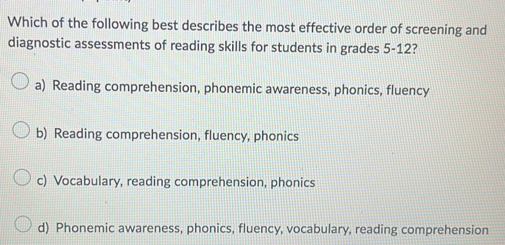 Which of the following best describes the most effective order of screening and
diagnostic assessments of reading skills for students in grades 5-12?
a) Reading comprehension, phonemic awareness, phonics, fluency
b) Reading comprehension, fluency, phonics
c) Vocabulary, reading comprehension, phonics
d) Phonemic awareness, phonics, fluency, vocabulary, reading comprehension