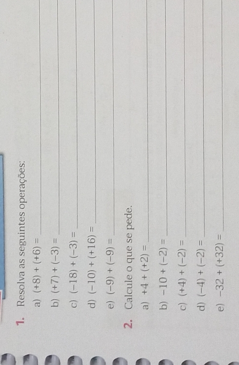 Resolva as seguintes operações: 
a) (+8)+(+6)= _ 
b) (+7)+(-3)= _ 
c) (-18)+(-3)= _ 
d) (-10)+(+16)= _ 
e) (-9)+(-9)= _ 
2. Calcule o que se pede. 
a) +4+(+2)= _ 
b) -10+(-2)= _ 
c) (+4)+(-2)= _ 
d) (-4)+(-2)= _ 
e) -32+(+32)= _