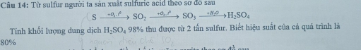 Cầu 14: Từ sulfur người ta sản xuất sulfuric acid theo sơ đồ sau
Sxrightarrow +a_2to SO_2xrightarrow +a_1.^beta SO_3xrightarrow +H_2OH_2SO_4
Tính khối lượng dung dịch H_2SO_4 98% thu được từ 2 tấn sulfur. Biết hiệu suất của cả quá trình là
80%