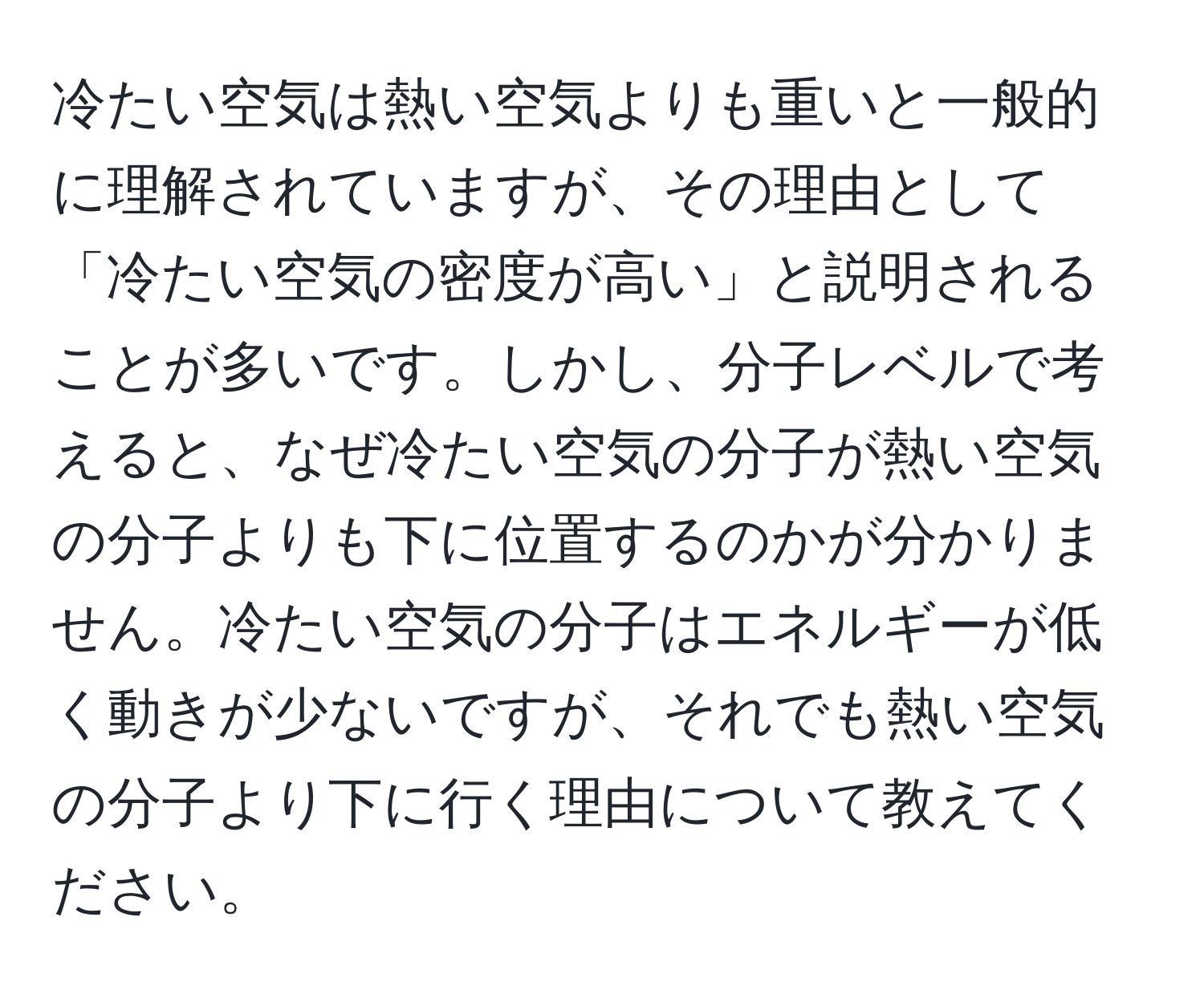 冷たい空気は熱い空気よりも重いと一般的に理解されていますが、その理由として「冷たい空気の密度が高い」と説明されることが多いです。しかし、分子レベルで考えると、なぜ冷たい空気の分子が熱い空気の分子よりも下に位置するのかが分かりません。冷たい空気の分子はエネルギーが低く動きが少ないですが、それでも熱い空気の分子より下に行く理由について教えてください。