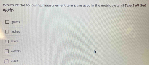 Which of the following measurement terms are used in the metric system? Select all that
apply.
grams
Inches
liters
meters
miles