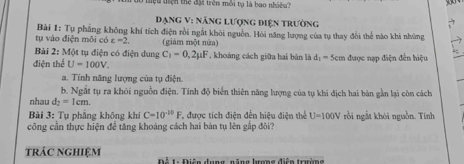 dổ mệu điện thể đặt trên môi tụ là bao nhiêu? 
DạnG V : nănG Lượng điện trường 
Bài 1: Tụ phẳng không khí tích điện rồi ngắt khỏi nguồn. Hỏi năng lượng của tụ thay đổi thế nào khi nhúng 
tụ vào điện môi có varepsilon =2. (giảm một nửa) C 
Bài 2: Một tụ điện có điện dung C_1=0,2mu F , khoảng cách giữa hai bản là d_1= Sem được nạp điện đến hiệu 
điện thể U=100V. 
a. Tính năng lượng của tụ điện. 
b. Ngắt tụ ra khỏi nguồn điện. Tính độ biến thiên năng lượng của tụ khi dịch hai bản gần lại còn cách 
nhau d_2=1cm. 
Bài 3: Tụ phăng không khí C=10^(-10)F , được tích điện đến hiệu điện thế U=100V rồi ngắt khỏi nguồn. Tính 
công cần thực hiện để tăng khoảng cách hai bản tụ lên gấp đôi? 
trác nghIệm 
Đề 1: Điện dụng, năng lượng điện trường